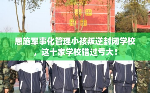 恩施军事化管理小孩叛逆封闭学校，这十家学校错过亏大！