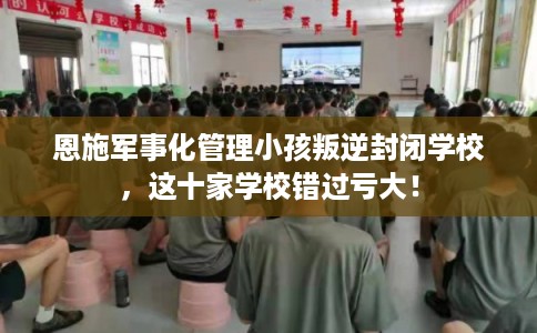 恩施军事化管理小孩叛逆封闭学校，这十家学校错过亏大！