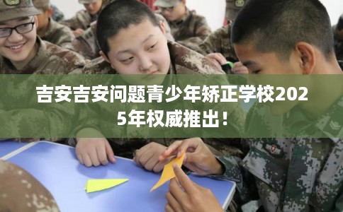 吉安吉安问题青少年矫正学校2025年权威推出！