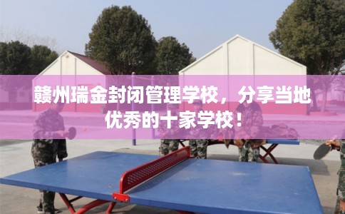 赣州瑞金封闭管理学校,分享当地优秀的十家学校! 赣州瑞金封闭管理学校,分享当地优秀的十家学校!