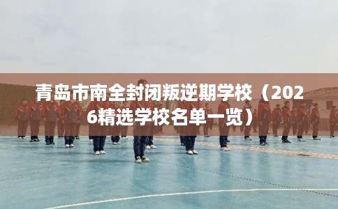 青岛市南全封闭叛逆期学校（2026精选学校名单一览）