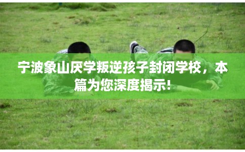宁波象山厌学叛逆孩子封闭学校，本篇为您深度揭示!