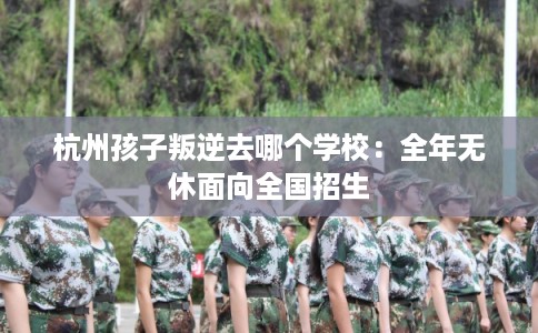 杭州孩子叛逆去哪个学校：全年无休面向全国招生