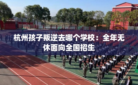 杭州孩子叛逆去哪个学校：全年无休面向全国招生