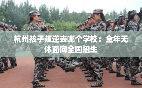 杭州孩子叛逆去哪个学校：全年无休面向全国招生