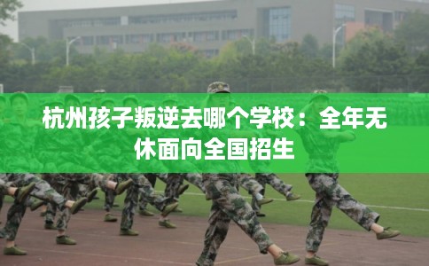 杭州孩子叛逆去哪个学校：全年无休面向全国招生