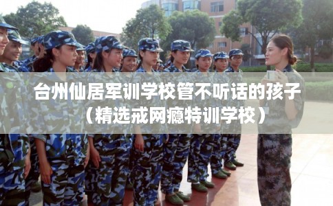 台州仙居军训学校管不听话的孩子（精选戒网瘾特训学校）