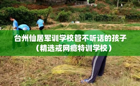 台州仙居军训学校管不听话的孩子（精选戒网瘾特训学校）