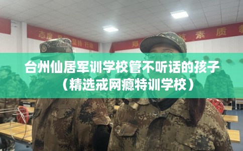 台州仙居军训学校管不听话的孩子（精选戒网瘾特训学校）