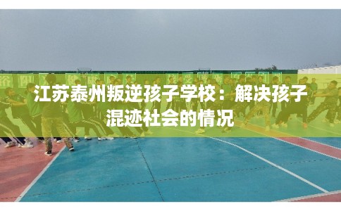 江苏泰州叛逆孩子学校：解决孩子混迹社会的情况