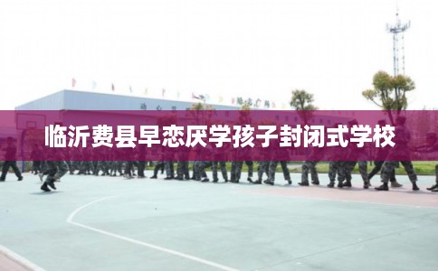 临沂费县早恋厌学孩子封闭式学校