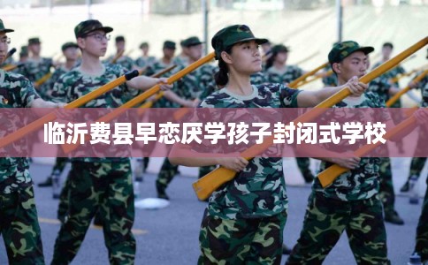 临沂费县早恋厌学孩子封闭式学校