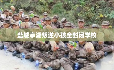 盐城亭湖叛逆小孩全封闭学校