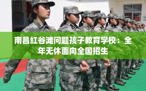 南昌红谷滩问题孩子教育学校：全年无休面向全国招生