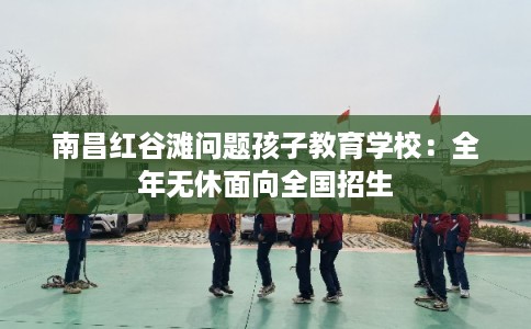 南昌红谷滩问题孩子教育学校：全年无休面向全国招生