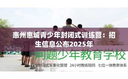 惠州惠城青少年封闭式训练营：招生信息公布2025年