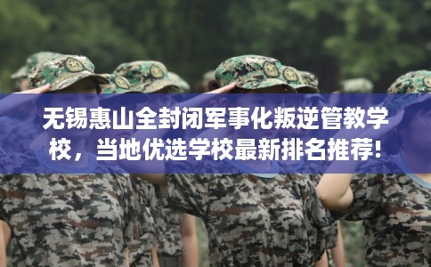 无锡惠山全封闭军事化叛逆管教学校，当地优选学校最新排名推荐!