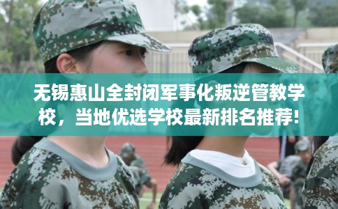 无锡惠山全封闭军事化叛逆管教学校，当地优选学校最新排名推荐!