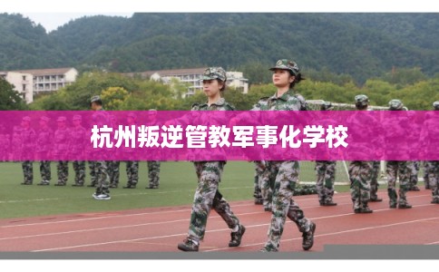 杭州叛逆管教军事化学校 杭州叛逆管教军事化学校