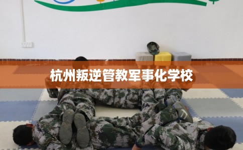 杭州叛逆管教军事化学校 杭州叛逆管教军事化学校