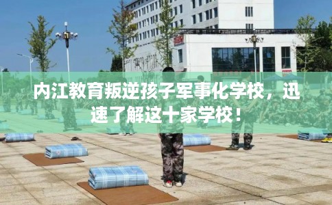 内江教育叛逆孩子军事化学校，迅速了解这十家学校！