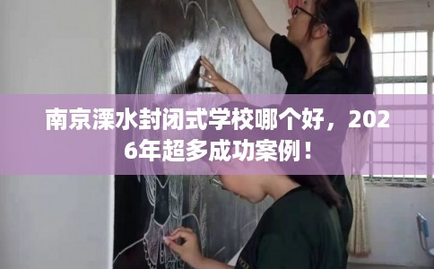 南京溧水封闭式学校哪个好，2026年超多成功案例！
