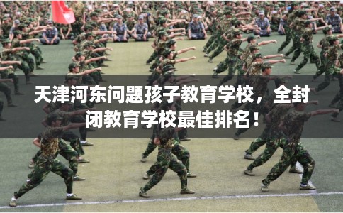 天津河东问题孩子教育学校，全封闭教育学校最佳排名！