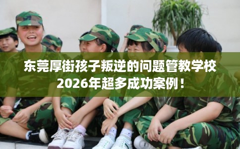 东莞厚街孩子叛逆的问题管教学校2026年超多成功案例！