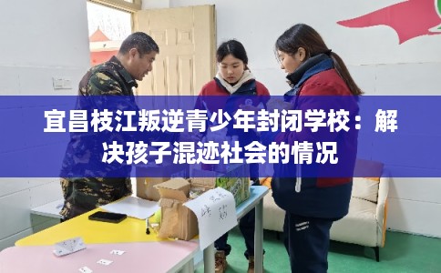 宜昌枝江叛逆青少年封闭学校：解决孩子混迹社会的情况