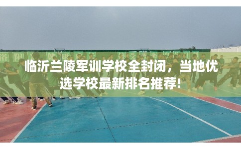 临沂兰陵军训学校全封闭，当地优选学校最新排名推荐!