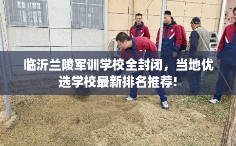 临沂兰陵军训学校全封闭，当地优选学校最新排名推荐!