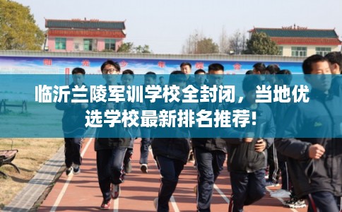 临沂兰陵军训学校全封闭，当地优选学校最新排名推荐!