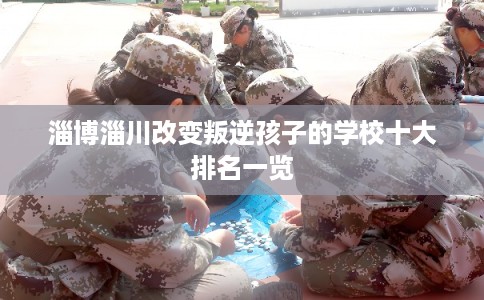 淄博淄川改变叛逆孩子的学校十大排名一览