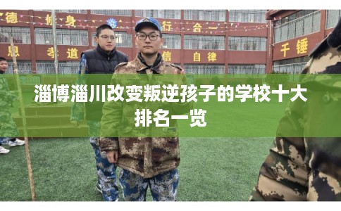 淄博淄川改变叛逆孩子的学校十大排名一览
