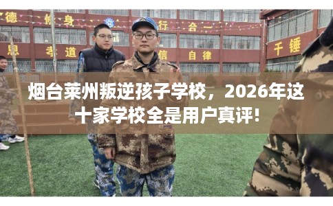烟台莱州叛逆孩子学校，2026年这十家学校全是用户真评!
