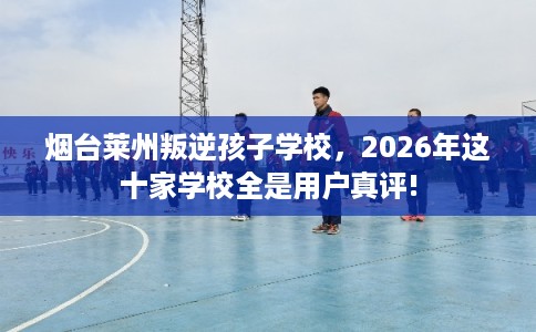 烟台莱州叛逆孩子学校，2026年这十家学校全是用户真评!