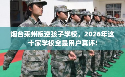 烟台莱州叛逆孩子学校，2026年这十家学校全是用户真评!