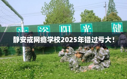 静安戒网瘾学校2025年错过亏大！