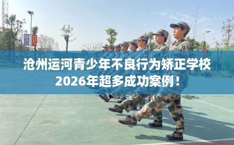 沧州运河青少年不良行为矫正学校2026年超多成功案例！