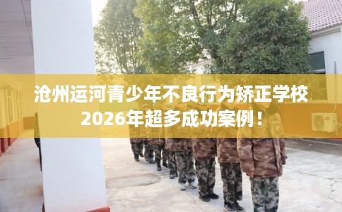 沧州运河青少年不良行为矫正学校2026年超多成功案例！