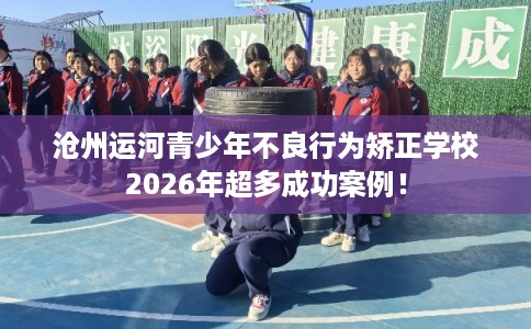 沧州运河青少年不良行为矫正学校2026年超多成功案例！