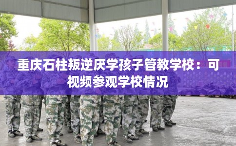 重庆石柱叛逆厌学孩子管教学校：可视频参观学校情况