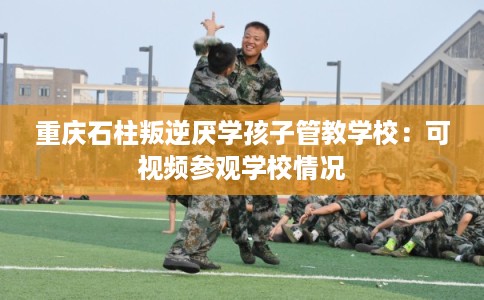 重庆石柱叛逆厌学孩子管教学校：可视频参观学校情况
