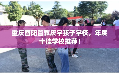 重庆酉阳管教厌学孩子学校，年度十佳学校推荐！