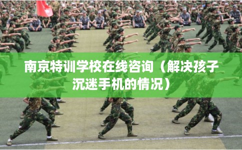 南京特训学校在线咨询（解决孩子沉迷手机的情况）