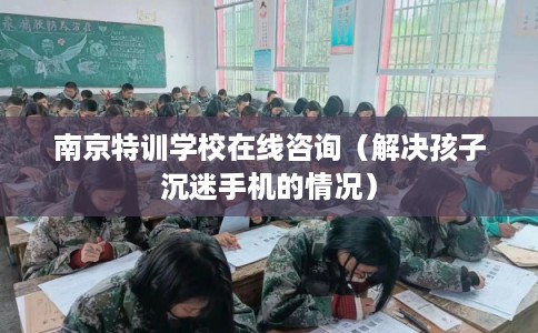 南京特训学校在线咨询（解决孩子沉迷手机的情况）