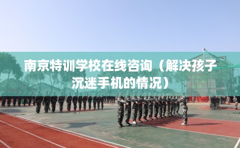 南京特训学校在线咨询（解决孩子沉迷手机的情况）