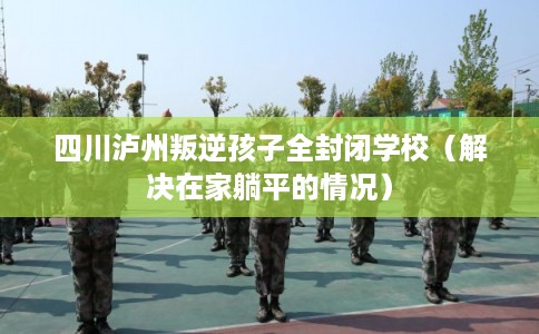 四川泸州叛逆孩子全封闭学校（解决在家躺平的情况）
