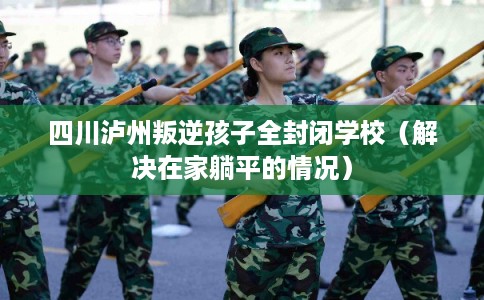 四川泸州叛逆孩子全封闭学校（解决在家躺平的情况）