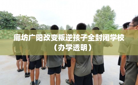 廊坊广阳改变叛逆孩子全封闭学校（办学透明）